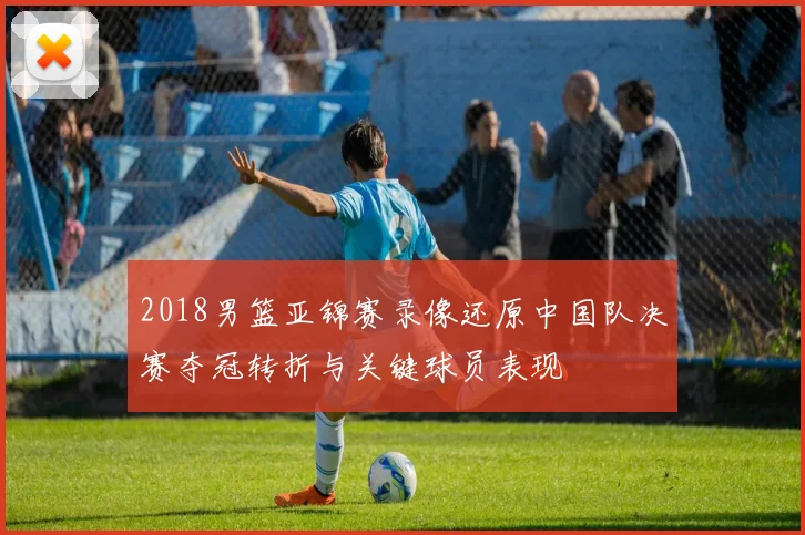 2018男篮亚锦赛录像还原中国队决赛夺冠转折与关键球员表现
