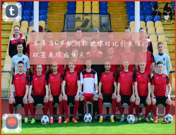 本泽马C罗欧洲杯进球对比引关注，双星表现成焦点