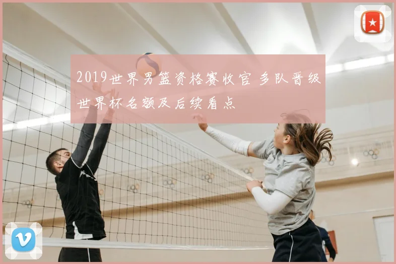 2019世界男篮资格赛收官 多队晋级世界杯名额及后续看点