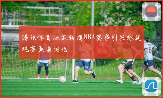 腾讯体育独家转播NBA赛事引发球迷观赛渠道讨论