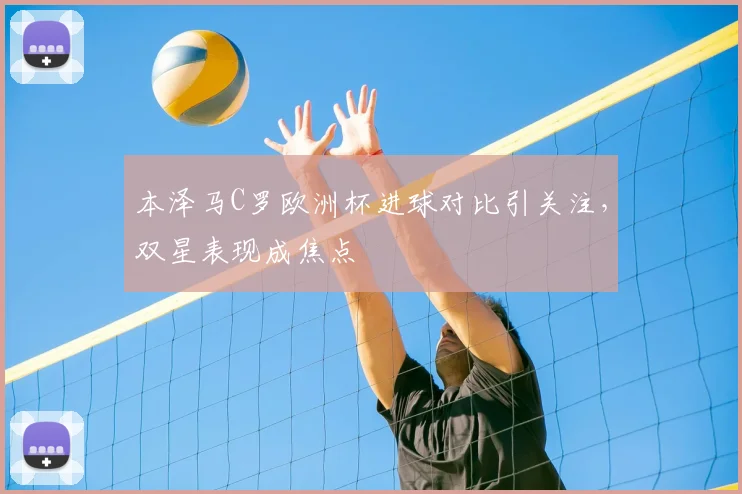 本泽马C罗欧洲杯进球对比引关注,双星表现成焦点