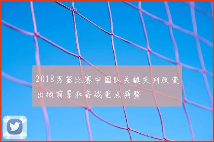 2018男篮比赛中国队关键失利改变出线前景和备战重点调整