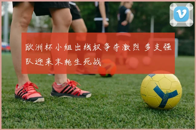 欧洲杯小组出线权争夺激烈 多支强队迎来末轮生死战