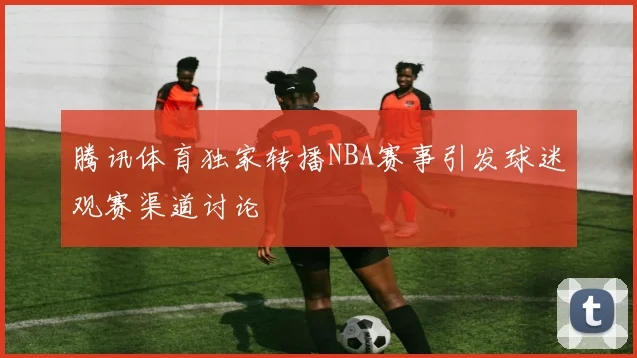 腾讯体育独家转播NBA赛事引发球迷观赛渠道讨论