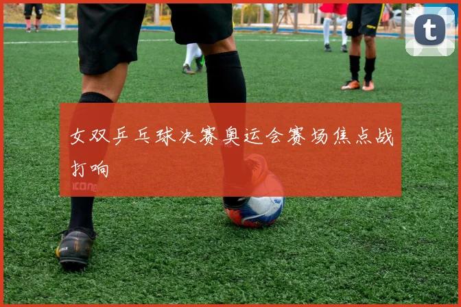 女双乒乓球决赛奥运会赛场焦点战打响