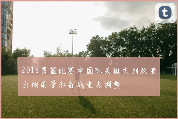 2018男篮比赛中国队关键失利改变出线前景和备战重点调整