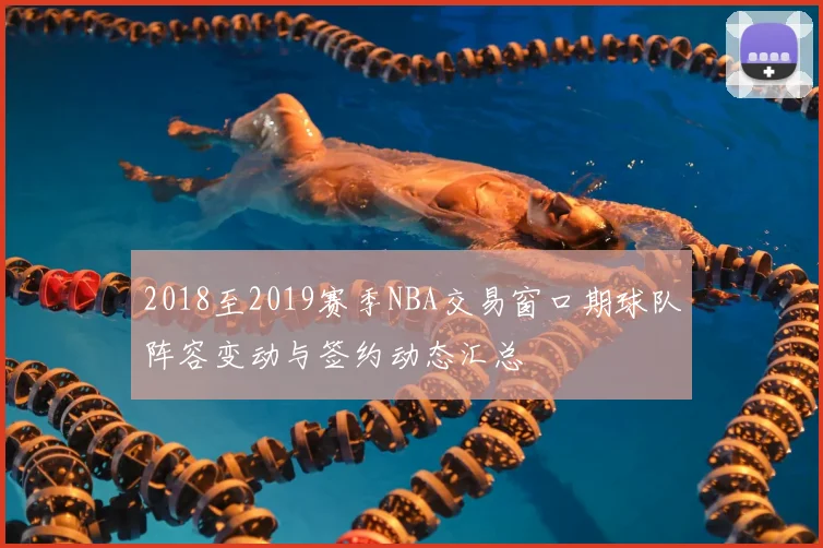 2018至2019赛季NBA交易窗口期球队阵容变动与签约动态汇总