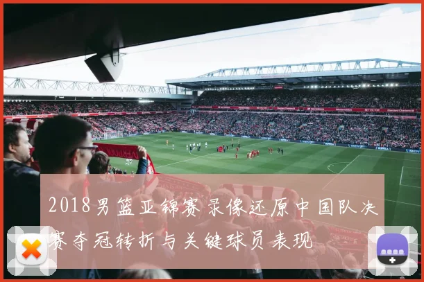 2018男篮亚锦赛录像还原中国队决赛夺冠转折与关键球员表现