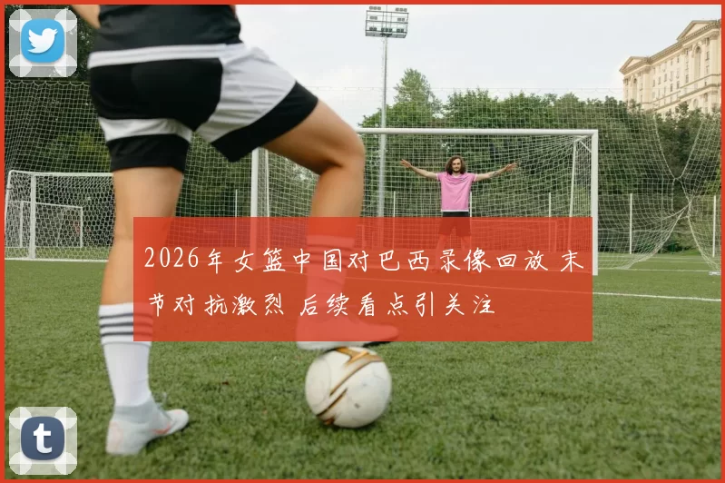 2026年女篮中国对巴西录像回放 末节对抗激烈 后续看点引关注