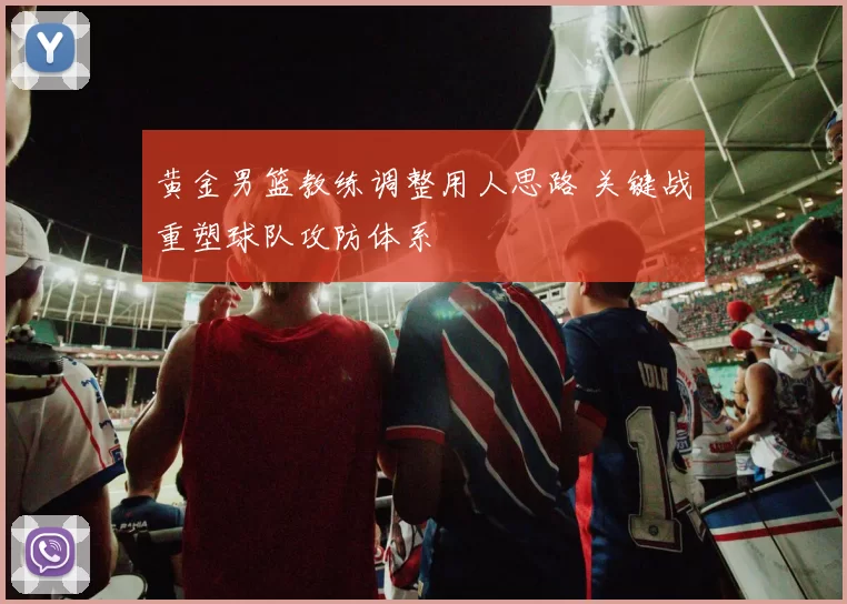 黄金男篮教练调整用人思路 关键战重塑球队攻防体系