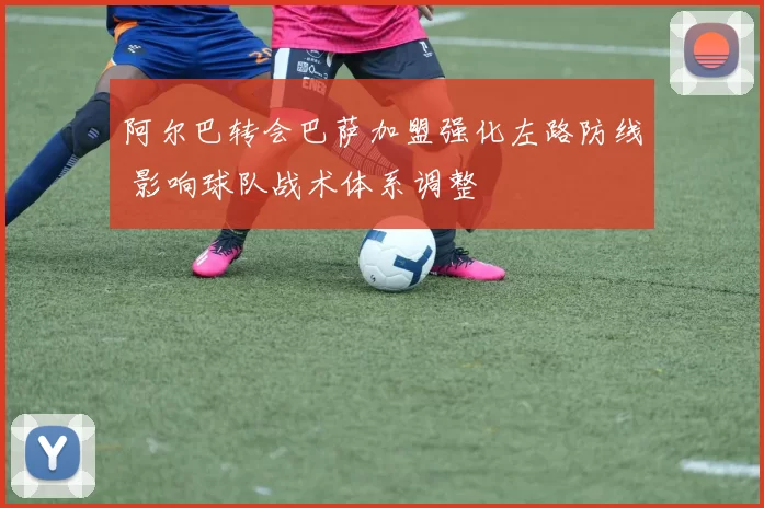 阿尔巴转会巴萨加盟强化左路防线 影响球队战术体系调整