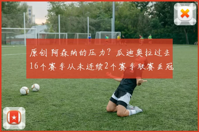 原创 阿森纳的压力？瓜迪奥拉过去16个赛季从未连续2个赛季联赛丢冠