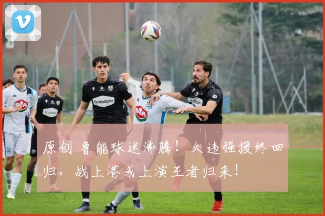 原创 鲁能球迷沸腾！久违强援终回归，战上港或上演王者归来！