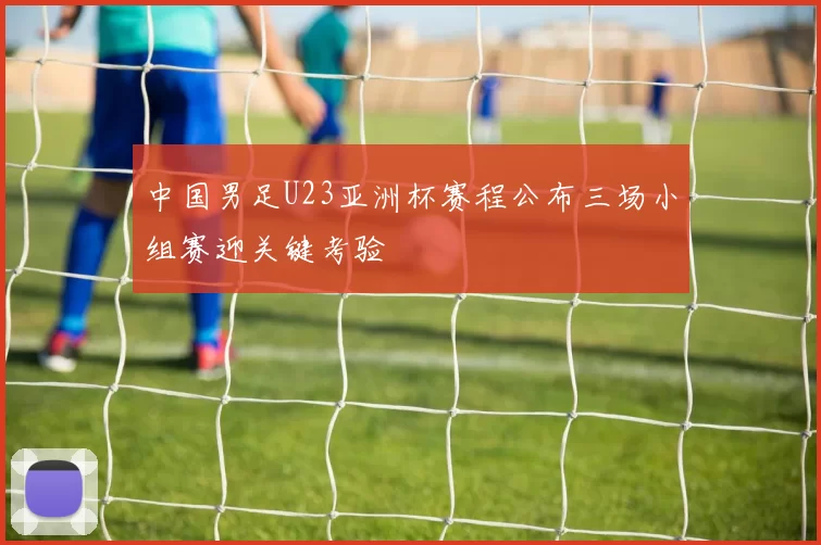 中国男足U23亚洲杯赛程公布三场小组赛迎关键考验