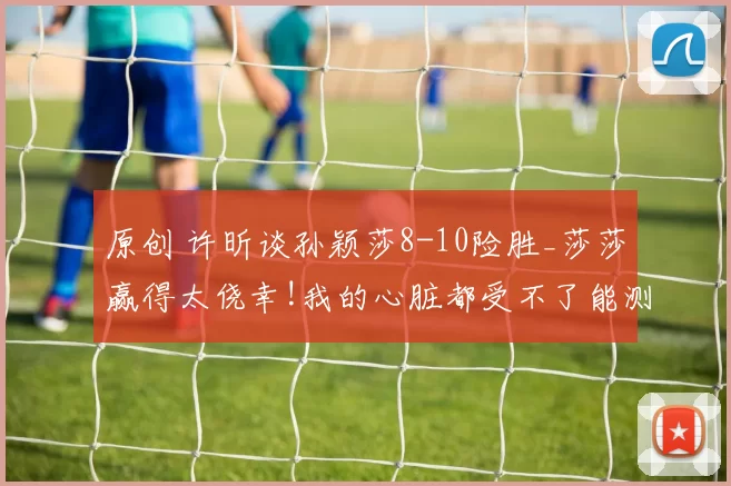 原创 许昕谈孙颖莎8-10险胜_莎莎赢得太侥幸!我的心脏都受不了能测心率吗