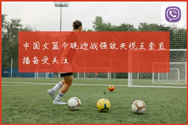 中国女篮今晚迎战强敌央视五套直播备受关注