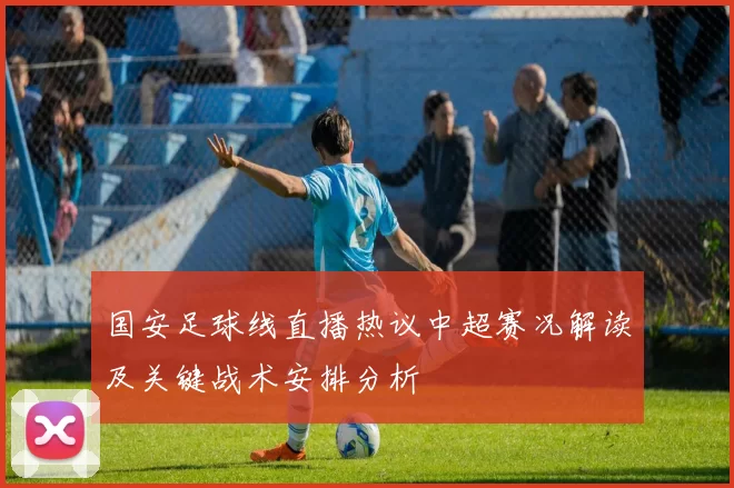 国安足球线直播热议中超赛况解读及关键战术安排分析
