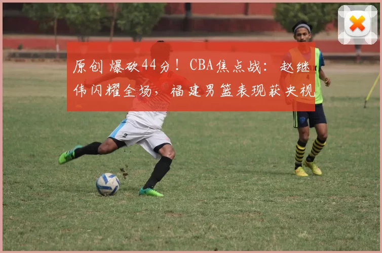 原创 爆砍44分！CBA焦点战：赵继伟闪耀全场，福建男篮表现获央视高度评价