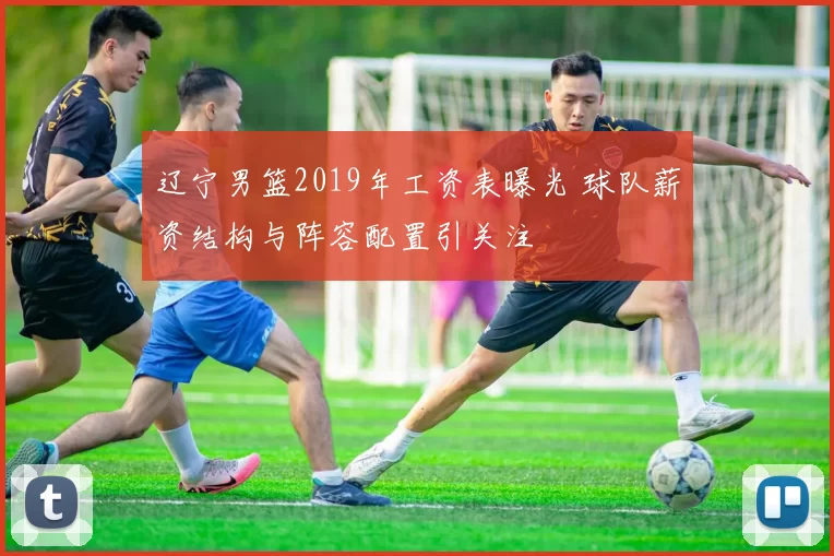 辽宁男篮2019年工资表曝光 球队薪资结构与阵容配置引关注