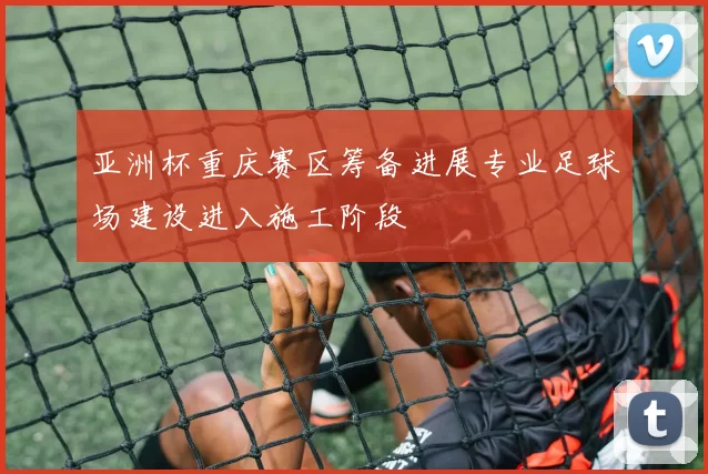 亚洲杯重庆赛区筹备进展专业足球场建设进入施工阶段