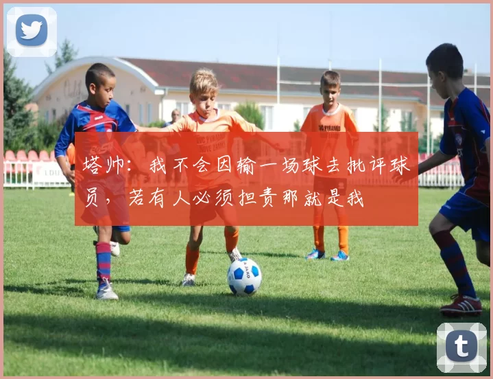 塔帅：我不会因输一场球去批评球员，若有人必须担责那就是我