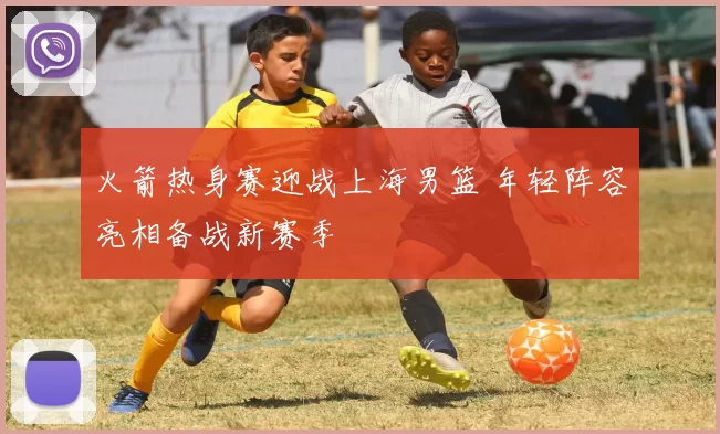 火箭热身赛迎战上海男篮 年轻阵容亮相备战新赛季