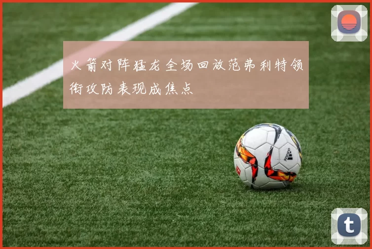 火箭对阵猛龙全场回放范弗利特领衔攻防表现成焦点