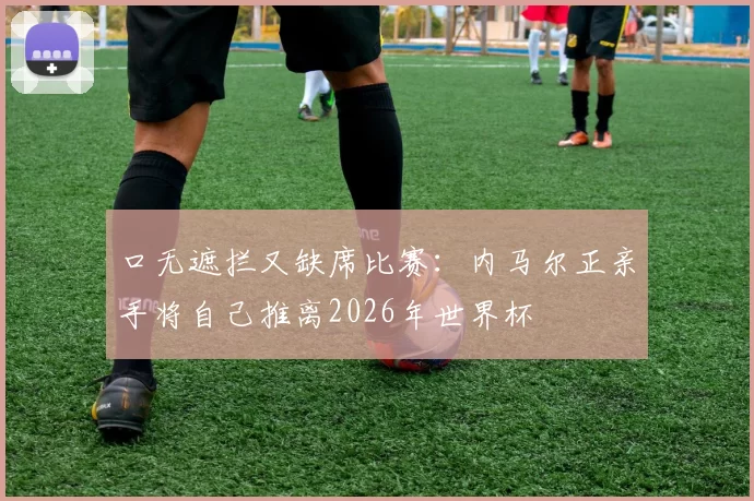 口无遮拦又缺席比赛：内马尔正亲手将自己推离2026年世界杯