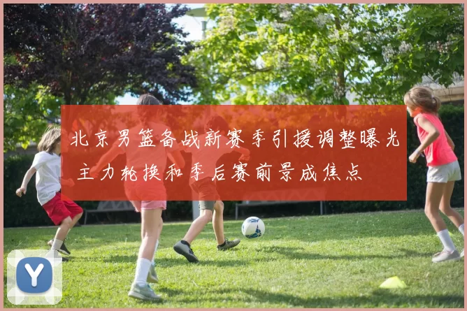 北京男篮备战新赛季引援调整曝光 主力轮换和季后赛前景成焦点