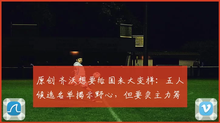 原创 齐沃想要给国米大变样：五人候选名单揭示野心，但要卖主力筹资