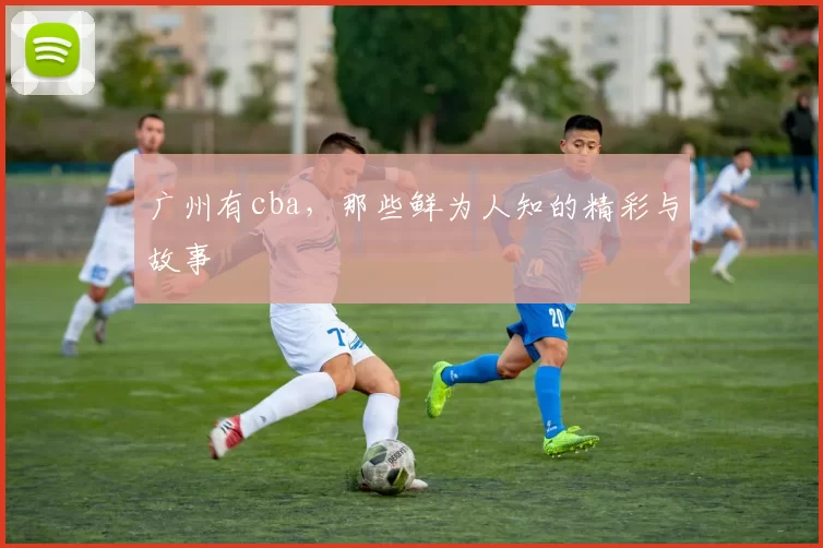 广州有cba，那些鲜为人知的精彩与故事