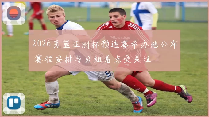 2026男篮亚洲杯预选赛举办地公布 赛程安排与分组看点受关注